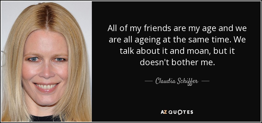 All of my friends are my age and we are all ageing at the same time. We talk about it and moan, but it doesn't bother me. - Claudia Schiffer