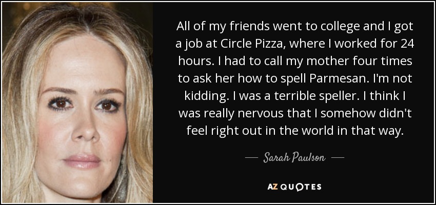 All of my friends went to college and I got a job at Circle Pizza, where I worked for 24 hours. I had to call my mother four times to ask her how to spell Parmesan. I'm not kidding. I was a terrible speller. I think I was really nervous that I somehow didn't feel right out in the world in that way. - Sarah Paulson