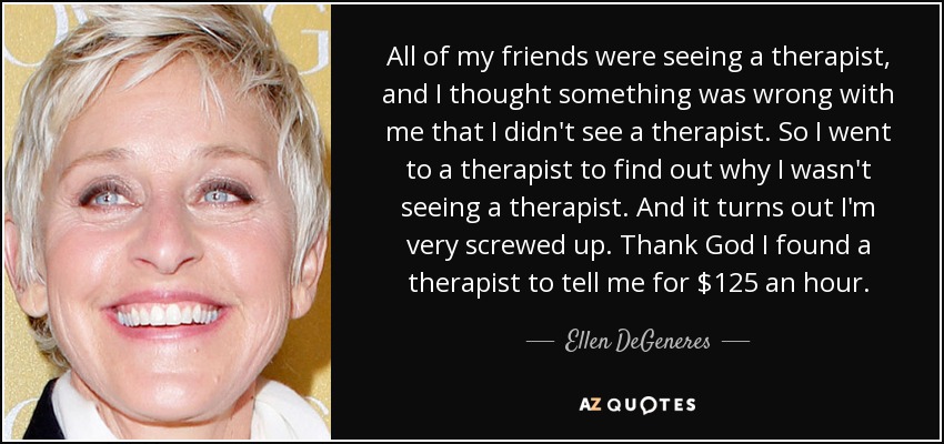 All of my friends were seeing a therapist, and I thought something was wrong with me that I didn't see a therapist. So I went to a therapist to find out why I wasn't seeing a therapist. And it turns out I'm very screwed up. Thank God I found a therapist to tell me for $125 an hour. - Ellen DeGeneres