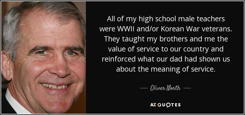 All of my high school male teachers were WWII and/or Korean War veterans. They taught my brothers and me the value of service to our country and reinforced what our dad had shown us about the meaning of service. - Oliver North
