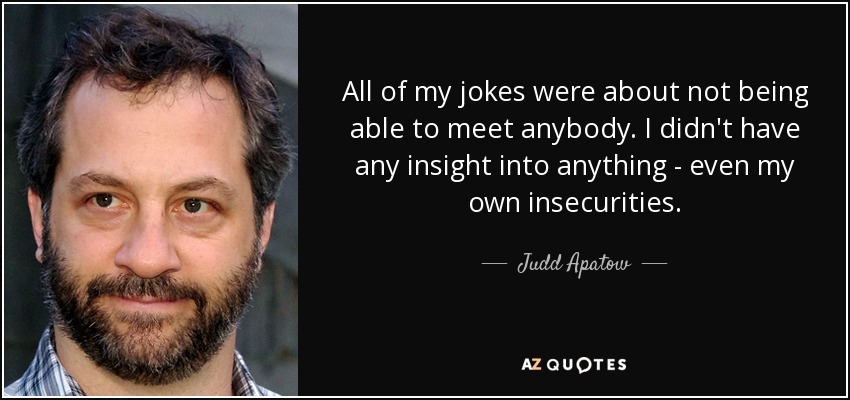All of my jokes were about not being able to meet anybody. I didn't have any insight into anything - even my own insecurities. - Judd Apatow