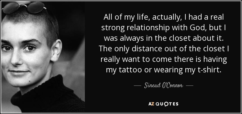 All of my life, actually, I had a real strong relationship with God, but I was always in the closet about it. The only distance out of the closet I really want to come there is having my tattoo or wearing my t-shirt. - Sinead O'Connor
