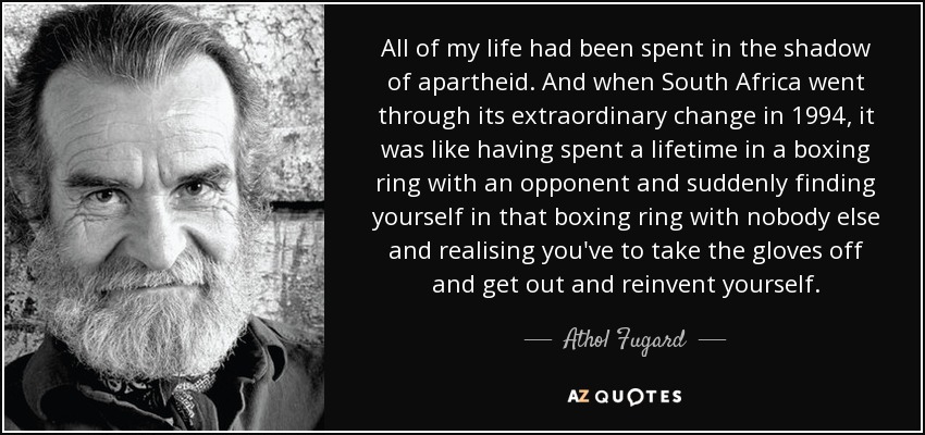 All of my life had been spent in the shadow of apartheid. And when South Africa went through its extraordinary change in 1994, it was like having spent a lifetime in a boxing ring with an opponent and suddenly finding yourself in that boxing ring with nobody else and realising you've to take the gloves off and get out and reinvent yourself. - Athol Fugard