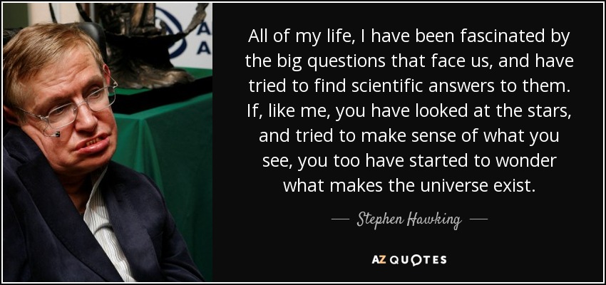 All of my life, I have been fascinated by the big questions that face us, and have tried to find scientific answers to them. If, like me, you have looked at the stars, and tried to make sense of what you see, you too have started to wonder what makes the universe exist. - Stephen Hawking
