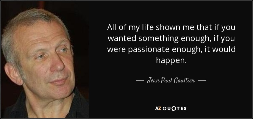 All of my life shown me that if you wanted something enough, if you were passionate enough, it would happen. - Jean Paul Gaultier