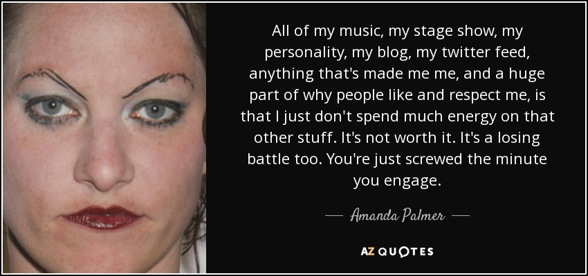 All of my music, my stage show, my personality, my blog, my twitter feed, anything that's made me me, and a huge part of why people like and respect me, is that I just don't spend much energy on that other stuff. It's not worth it. It's a losing battle too. You're just screwed the minute you engage. - Amanda Palmer