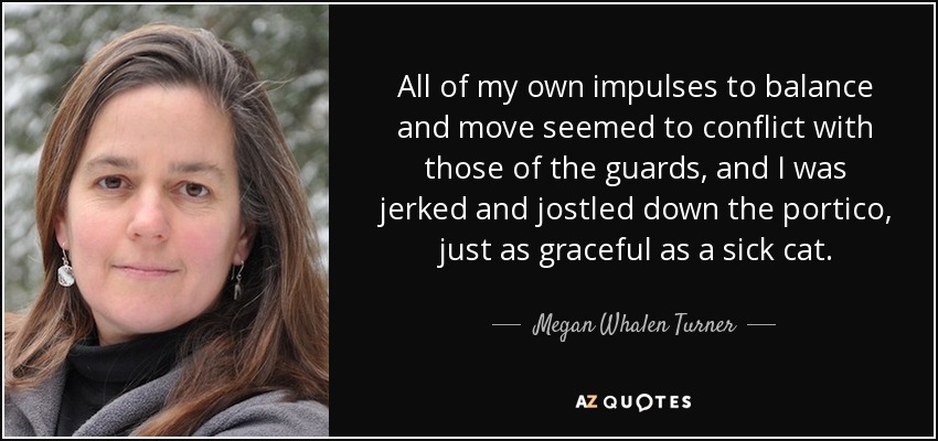 All of my own impulses to balance and move seemed to conflict with those of the guards, and I was jerked and jostled down the portico, just as graceful as a sick cat. - Megan Whalen Turner