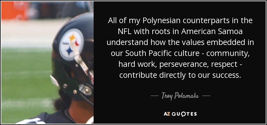 All of my Polynesian counterparts in the NFL with roots in American Samoa understand how the values embedded in our South Pacific culture - community, hard work, perseverance, respect - contribute directly to our success. - Troy Polamalu