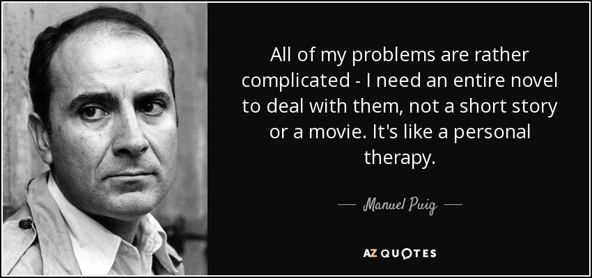 All of my problems are rather complicated - I need an entire novel to deal with them, not a short story or a movie. It's like a personal therapy. - Manuel Puig
