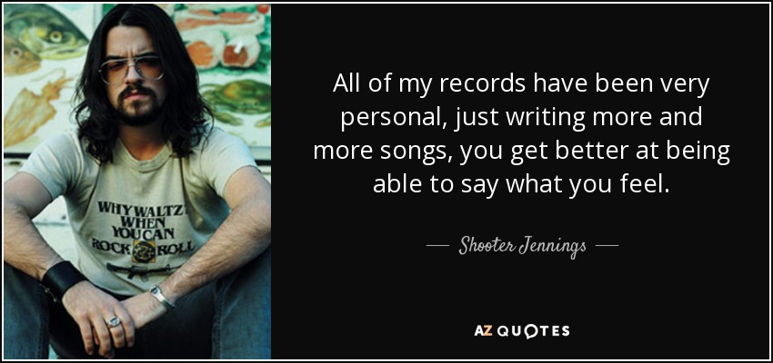 All of my records have been very personal, just writing more and more songs, you get better at being able to say what you feel. - Shooter Jennings