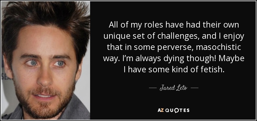All of my roles have had their own unique set of challenges, and I enjoy that in some perverse, masochistic way. I’m always dying though! Maybe I have some kind of fetish. - Jared Leto