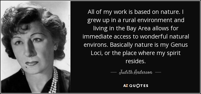 All of my work is based on nature. I grew up in a rural environment and living in the Bay Area allows for immediate access to wonderful natural environs. Basically nature is my Genus Loci, or the place where my spirit resides. - Judith Anderson