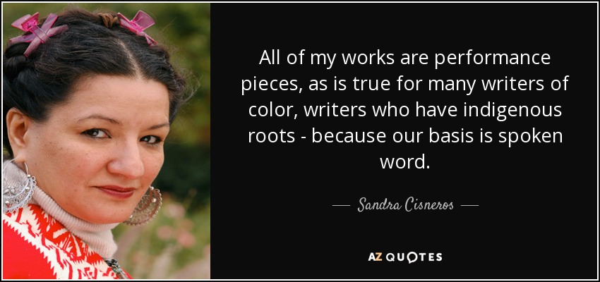All of my works are performance pieces, as is true for many writers of color, writers who have indigenous roots - because our basis is spoken word. - Sandra Cisneros