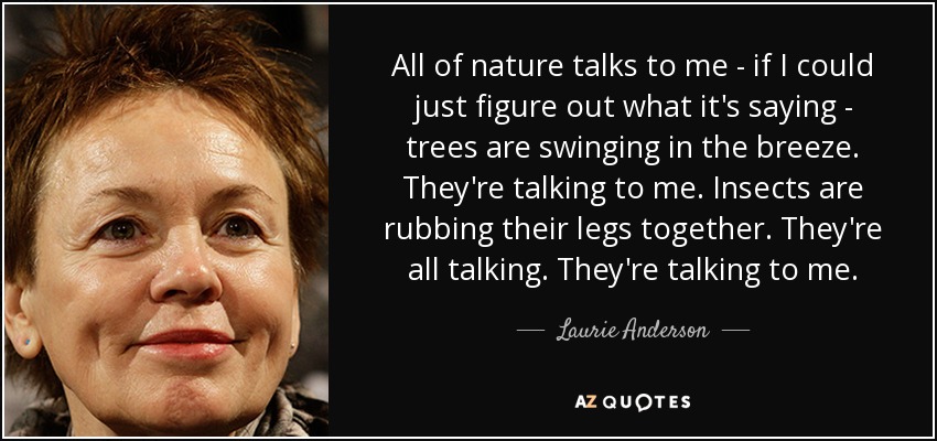 All of nature talks to me - if I could just figure out what it's saying - trees are swinging in the breeze. They're talking to me. Insects are rubbing their legs together. They're all talking. They're talking to me. - Laurie Anderson