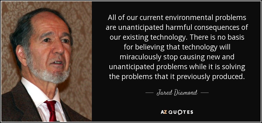 All of our current environmental problems are unanticipated harmful consequences of our existing technology. There is no basis for believing that technology will miraculously stop causing new and unanticipated problems while it is solving the problems that it previously produced. - Jared Diamond