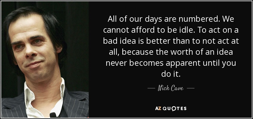 All of our days are numbered. We cannot afford to be idle. To act on a bad idea is better than to not act at all, because the worth of an idea never becomes apparent until you do it. - Nick Cave