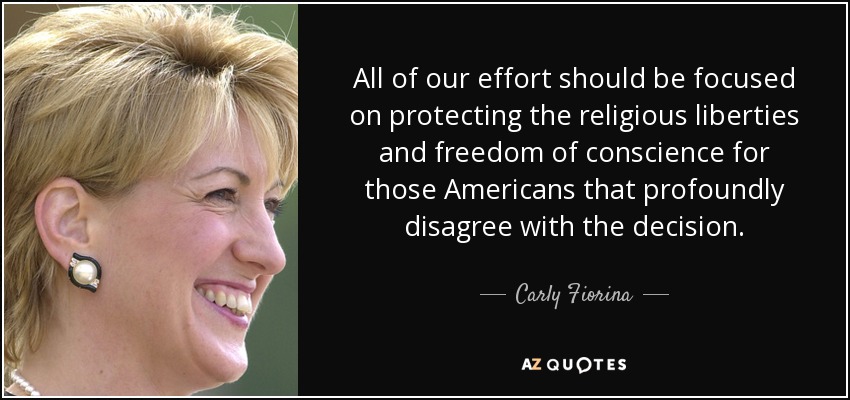 All of our effort should be focused on protecting the religious liberties and freedom of conscience for those Americans that profoundly disagree with the decision. - Carly Fiorina