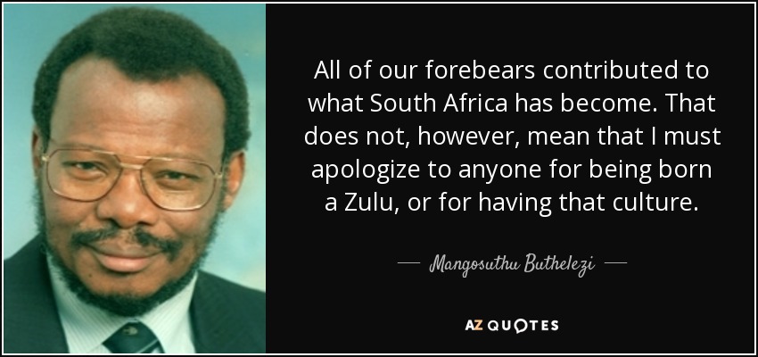 All of our forebears contributed to what South Africa has become. That does not, however, mean that I must apologize to anyone for being born a Zulu, or for having that culture. - Mangosuthu Buthelezi
