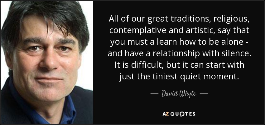 All of our great traditions, religious, contemplative and artistic, say that you must a learn how to be alone - and have a relationship with silence. It is difficult, but it can start with just the tiniest quiet moment. - David Whyte