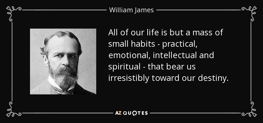 All of our life is but a mass of small habits - practical, emotional, intellectual and spiritual - that bear us irresistibly toward our destiny. - William James