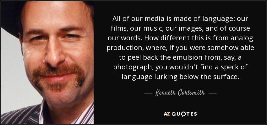 All of our media is made of language: our films, our music, our images, and of course our words. How different this is from analog production, where, if you were somehow able to peel back the emulsion from, say, a photograph, you wouldn't find a speck of language lurking below the surface. - Kenneth Goldsmith