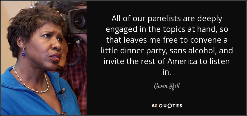 All of our panelists are deeply engaged in the topics at hand, so that leaves me free to convene a little dinner party, sans alcohol, and invite the rest of America to listen in. - Gwen Ifill