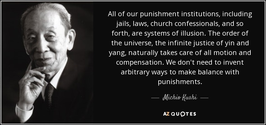 All of our punishment institutions, including jails, laws, church confessionals, and so forth, are systems of illusion. The order of the universe, the infinite justice of yin and yang, naturally takes care of all motion and compensation. We don't need to invent arbitrary ways to make balance with punishments. - Michio Kushi
