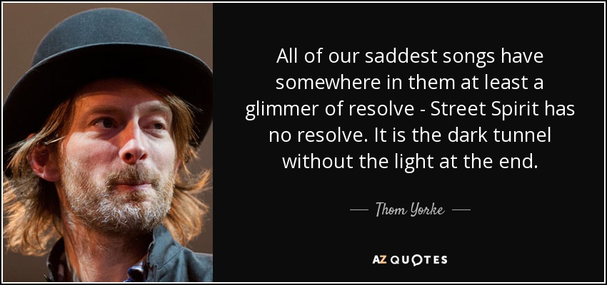 All of our saddest songs have somewhere in them at least a glimmer of resolve - Street Spirit has no resolve. It is the dark tunnel without the light at the end. - Thom Yorke