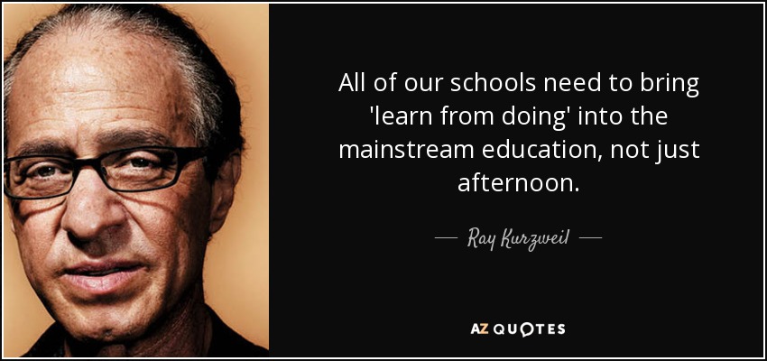 All of our schools need to bring 'learn from doing' into the mainstream education, not just afternoon. - Ray Kurzweil
