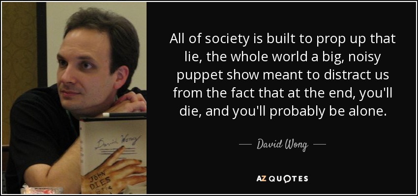 All of society is built to prop up that lie, the whole world a big, noisy puppet show meant to distract us from the fact that at the end, you'll die, and you'll probably be alone. - David Wong