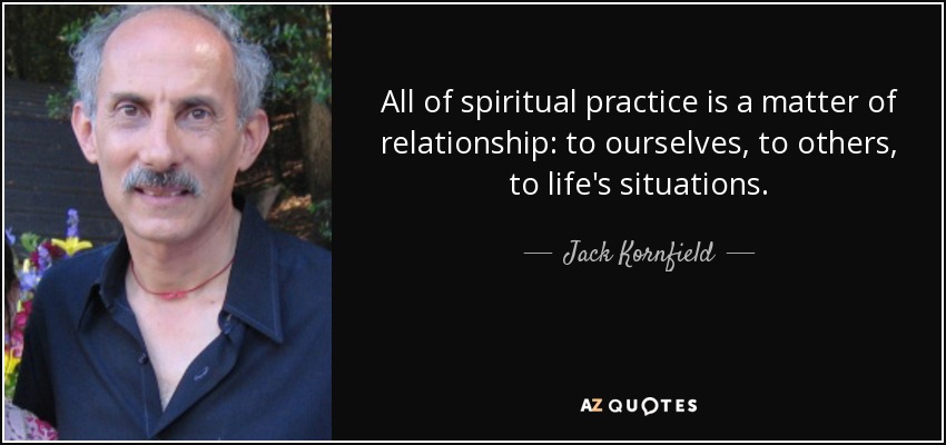 All of spiritual practice is a matter of relationship: to ourselves, to others, to life's situations. - Jack Kornfield
