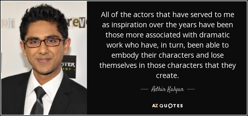 All of the actors that have served to me as inspiration over the years have been those more associated with dramatic work who have, in turn, been able to embody their characters and lose themselves in those characters that they create. - Adhir Kalyan