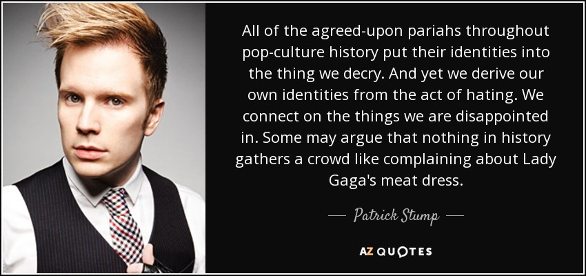 All of the agreed-upon pariahs throughout pop-culture history put their identities into the thing we decry. And yet we derive our own identities from the act of hating. We connect on the things we are disappointed in. Some may argue that nothing in history gathers a crowd like complaining about Lady Gaga's meat dress. - Patrick Stump
