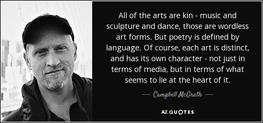 All of the arts are kin - music and sculpture and dance, those are wordless art forms. But poetry is defined by language. Of course, each art is distinct, and has its own character - not just in terms of media, but in terms of what seems to lie at the heart of it. - Campbell McGrath