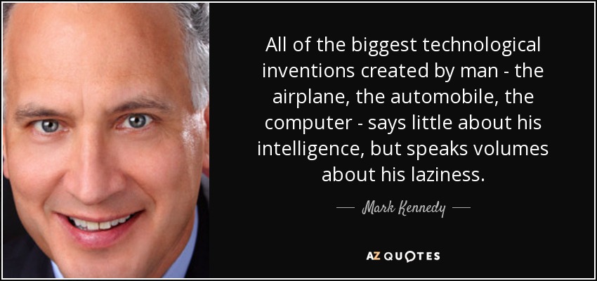 All of the biggest technological inventions created by man - the airplane, the automobile, the computer - says little about his intelligence, but speaks volumes about his laziness. - Mark Kennedy