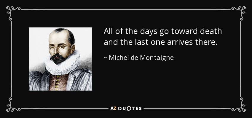 All of the days go toward death and the last one arrives there. - Michel de Montaigne