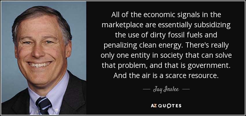 All of the economic signals in the marketplace are essentially subsidizing the use of dirty fossil fuels and penalizing clean energy. There's really only one entity in society that can solve that problem, and that is government. And the air is a scarce resource. - Jay Inslee