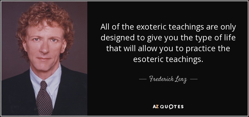 All of the exoteric teachings are only designed to give you the type of life that will allow you to practice the esoteric teachings. - Frederick Lenz