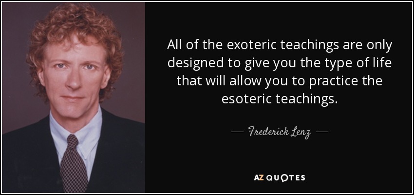All of the exoteric teachings are only designed to give you the type of life that will allow you to practice the esoteric teachings. - Frederick Lenz
