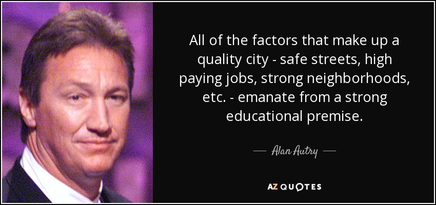 All of the factors that make up a quality city - safe streets, high paying jobs, strong neighborhoods, etc. - emanate from a strong educational premise. - Alan Autry
