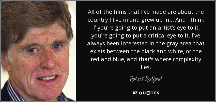 All of the films that I've made are about the country I live in and grew up in... And I think if you're going to put an artist's eye to it, you're going to put a critical eye to it. I've always been interested in the gray area that exists between the black and white, or the red and blue, and that's where complexity lies. - Robert Redford