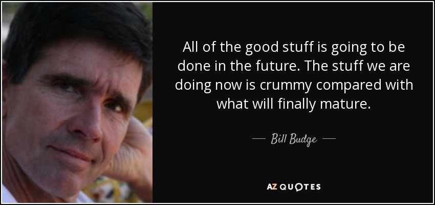 All of the good stuff is going to be done in the future. The stuff we are doing now is crummy compared with what will finally mature. - Bill Budge