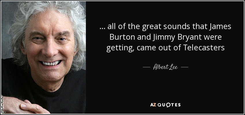 ... all of the great sounds that James Burton and Jimmy Bryant were getting, came out of Telecasters - Albert Lee