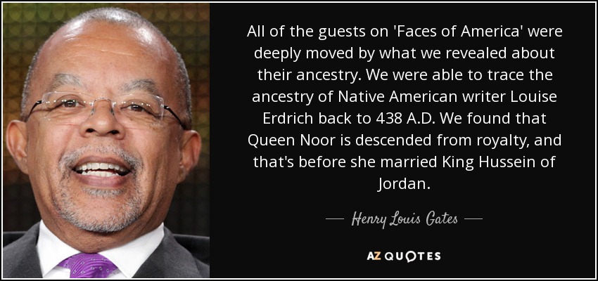 All of the guests on 'Faces of America' were deeply moved by what we revealed about their ancestry. We were able to trace the ancestry of Native American writer Louise Erdrich back to 438 A.D. We found that Queen Noor is descended from royalty, and that's before she married King Hussein of Jordan. - Henry Louis Gates