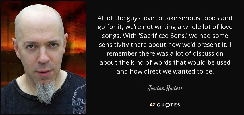 All of the guys love to take serious topics and go for it; we're not writing a whole lot of love songs. With 'Sacrificed Sons,' we had some sensitivity there about how we'd present it. I remember there was a lot of discussion about the kind of words that would be used and how direct we wanted to be. - Jordan Rudess