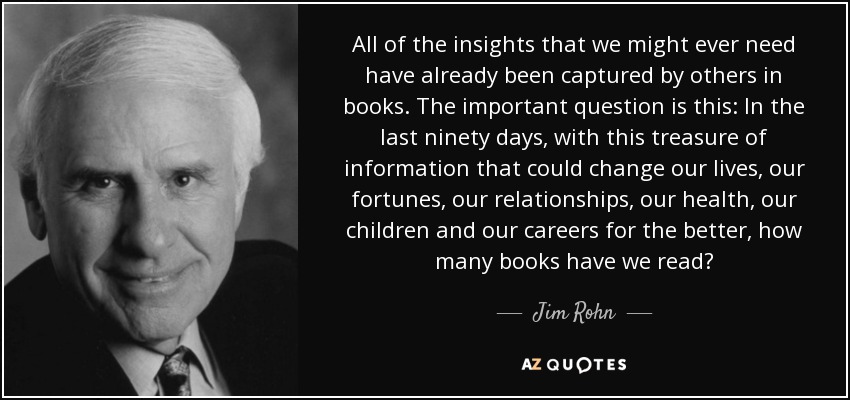 All of the insights that we might ever need have already been captured by others in books. The important question is this: In the last ninety days, with this treasure of information that could change our lives, our fortunes, our relationships, our health, our children and our careers for the better, how many books have we read? - Jim Rohn