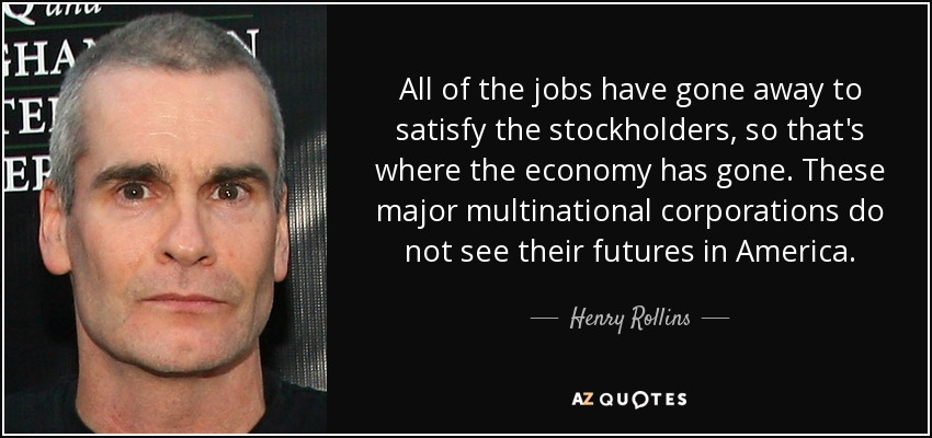 All of the jobs have gone away to satisfy the stockholders, so that's where the economy has gone. These major multinational corporations do not see their futures in America. - Henry Rollins