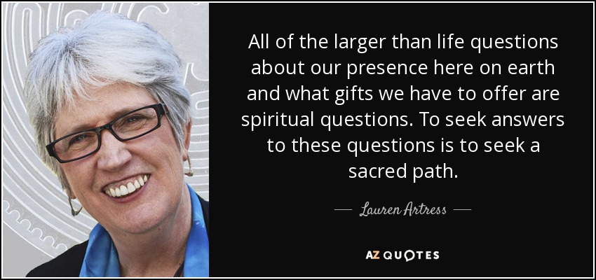 All of the larger than life questions about our presence here on earth and what gifts we have to offer are spiritual questions. To seek answers to these questions is to seek a sacred path. - Lauren Artress