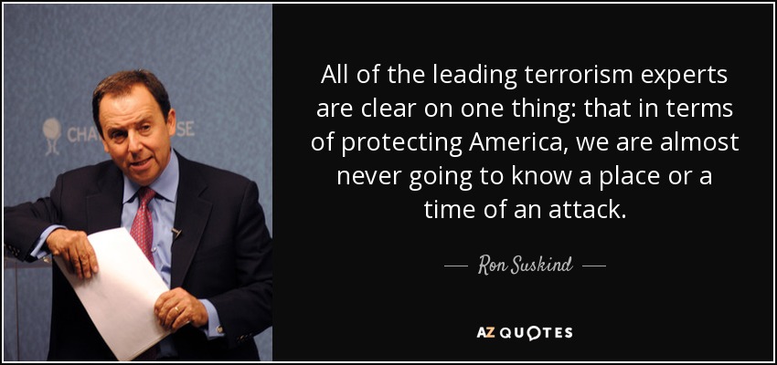 All of the leading terrorism experts are clear on one thing: that in terms of protecting America, we are almost never going to know a place or a time of an attack. - Ron Suskind