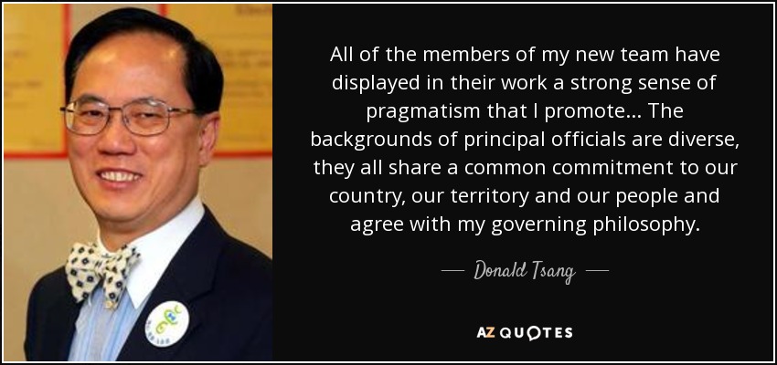 All of the members of my new team have displayed in their work a strong sense of pragmatism that I promote... The backgrounds of principal officials are diverse, they all share a common commitment to our country, our territory and our people and agree with my governing philosophy. - Donald Tsang